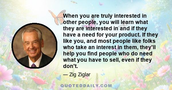 When you are truly interested in other people, you will learn what they are interested in and if they have a need for your product. If they like you, and most people like folks who take an interest in them, they'll help 