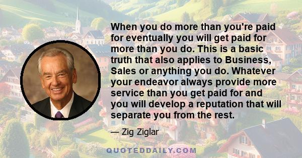 When you do more than you're paid for eventually you will get paid for more than you do. This is a basic truth that also applies to Business, Sales or anything you do. Whatever your endeavor always provide more service