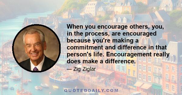 When you encourage others, you, in the process, are encouraged because you're making a commitment and difference in that person's life. Encouragement really does make a difference.