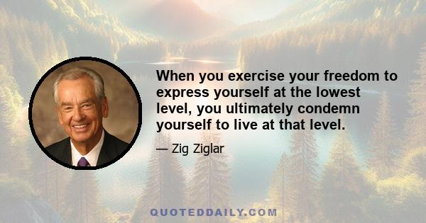 When you exercise your freedom to express yourself at the lowest level, you ultimately condemn yourself to live at that level.