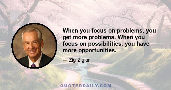 When you focus on problems, you get more problems. When you focus on possibilities, you have more opportunities.