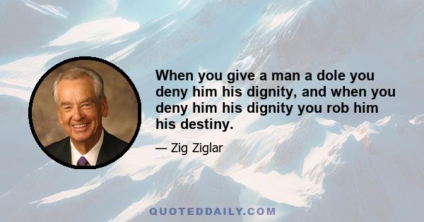 When you give a man a dole you deny him his dignity, and when you deny him his dignity you rob him his destiny.