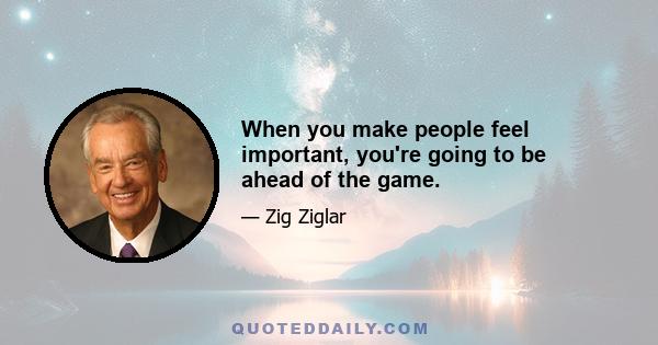 When you make people feel important, you're going to be ahead of the game.