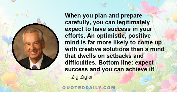 When you plan and prepare carefully, you can legitimately expect to have success in your efforts. An optimistic, positive mind is far more likely to come up with creative solutions than a mind that dwells on setbacks