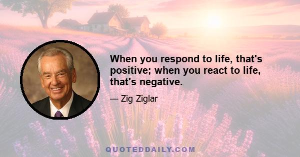 When you respond to life, that's positive; when you react to life, that's negative.