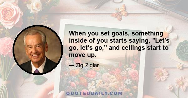 When you set goals, something inside of you starts saying, Let's go, let's go, and ceilings start to move up.