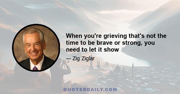 When you're grieving that's not the time to be brave or strong, you need to let it show