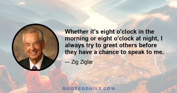 Whether it's eight o'clock in the morning or eight o'clock at night, I always try to greet others before they have a chance to speak to me.