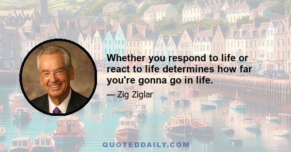 Whether you respond to life or react to life determines how far you're gonna go in life.