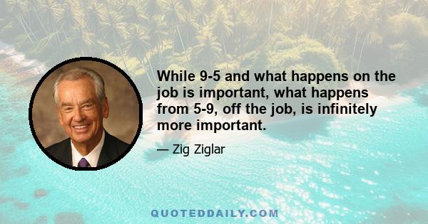 While 9-5 and what happens on the job is important, what happens from 5-9, off the job, is infinitely more important.