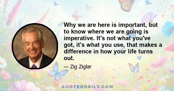 Why we are here is important, but to know where we are going is imperative. It's not what you've got, it's what you use, that makes a difference in how your life turns out.