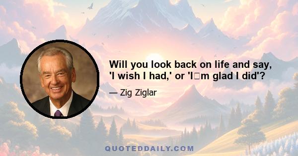 Will you look back on life and say, 'I wish I had,' or 'Im glad I did'?