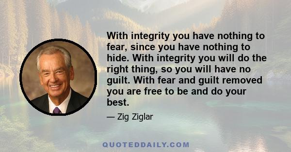 With integrity you have nothing to fear, since you have nothing to hide. With integrity you will do the right thing, so you will have no guilt. With fear and guilt removed you are free to be and do your best.