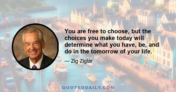 You are free to choose, but the choices you make today will determine what you have, be, and do in the tomorrow of your life.