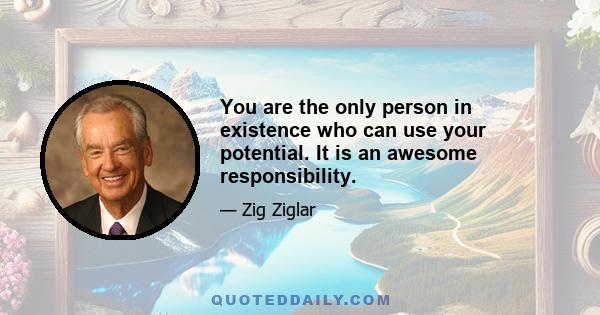 You are the only person in existence who can use your potential. It is an awesome responsibility.