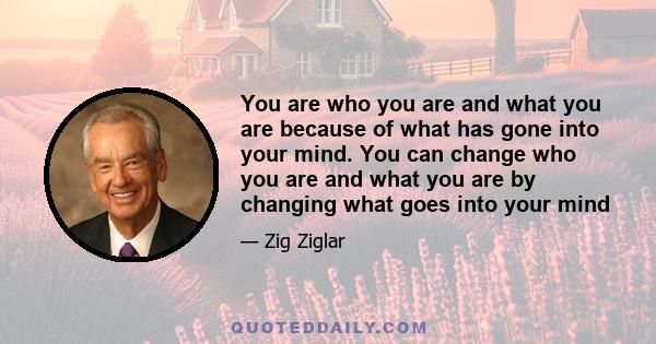 You are who you are and what you are because of what has gone into your mind. You can change who you are and what you are by changing what goes into your mind