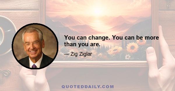 You can change. You can be more than you are.