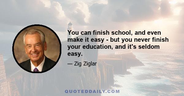 You can finish school, and even make it easy - but you never finish your education, and it's seldom easy.