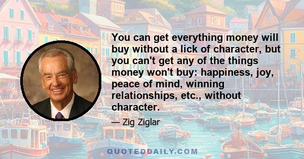 You can get everything money will buy without a lick of character, but you can't get any of the things money won't buy: happiness, joy, peace of mind, winning relationships, etc., without character.