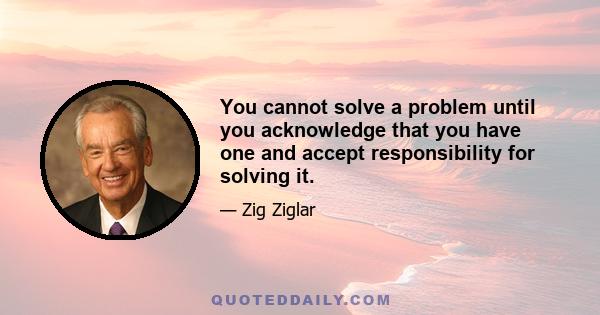 You cannot solve a problem until you acknowledge that you have one and accept responsibility for solving it.