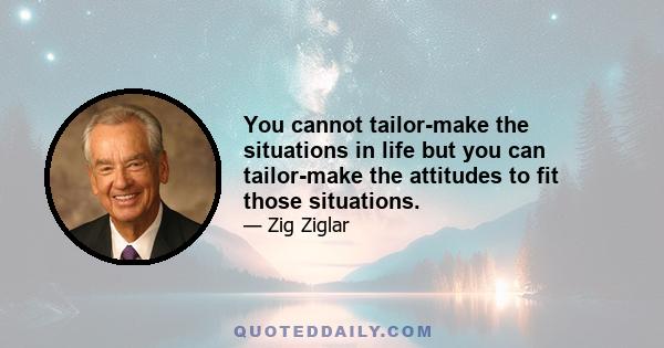 You cannot tailor-make the situations in life but you can tailor-make the attitudes to fit those situations.