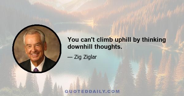 You can't climb uphill by thinking downhill thoughts.