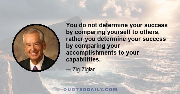 You do not determine your success by comparing yourself to others, rather you determine your success by comparing your accomplishments to your capabilities.