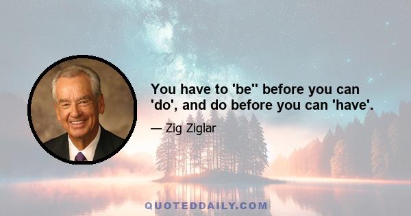 You have to 'be'' before you can 'do', and do before you can 'have'.