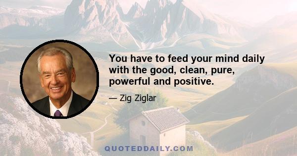 You have to feed your mind daily with the good, clean, pure, powerful and positive.