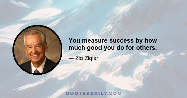 You measure success by how much good you do for others.