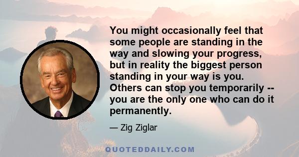 You might occasionally feel that some people are standing in the way and slowing your progress, but in reality the biggest person standing in your way is you. Others can stop you temporarily -- you are the only one who