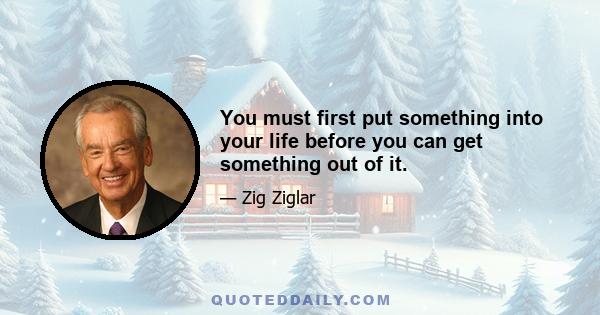 You must first put something into your life before you can get something out of it.