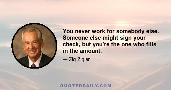 You never work for somebody else. Someone else might sign your check, but you're the one who fills in the amount.