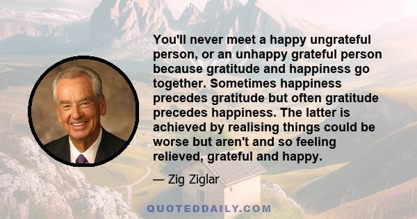 You'll never meet a happy ungrateful person, or an unhappy grateful person because gratitude and happiness go together. Sometimes happiness precedes gratitude but often gratitude precedes happiness. The latter is