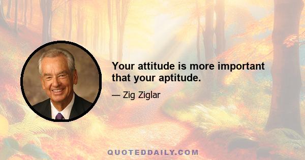 Your attitude is more important that your aptitude.