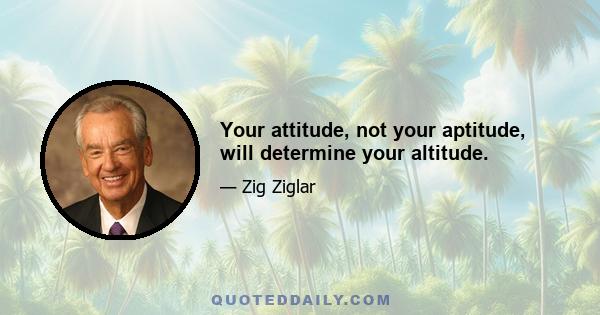 Your attitude, not your aptitude, will determine your altitude.