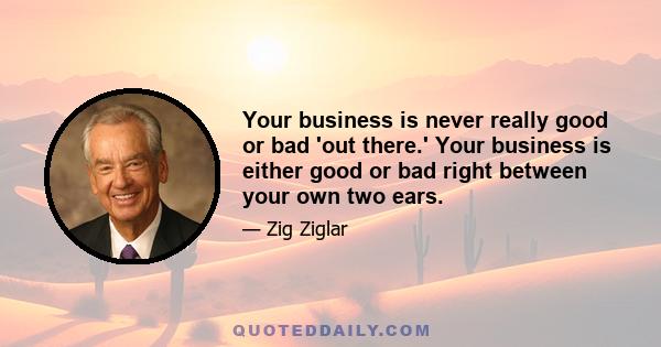 Your business is never really good or bad 'out there.' Your business is either good or bad right between your own two ears.