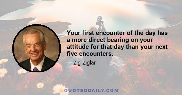 Your first encounter of the day has a more direct bearing on your attitude for that day than your next five encounters.