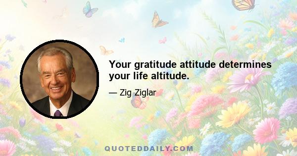 Your gratitude attitude determines your life altitude.