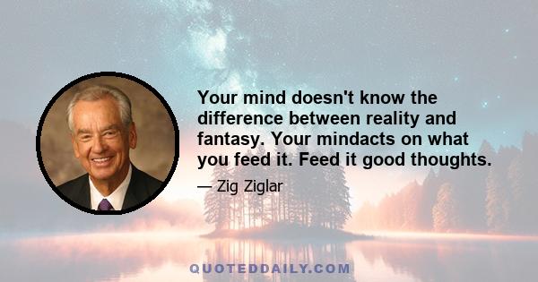 Your mind doesn't know the difference between reality and fantasy. Your mindacts on what you feed it. Feed it good thoughts.