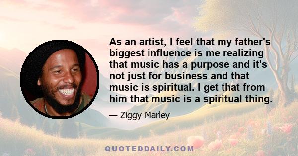 As an artist, I feel that my father's biggest influence is me realizing that music has a purpose and it's not just for business and that music is spiritual. I get that from him that music is a spiritual thing.