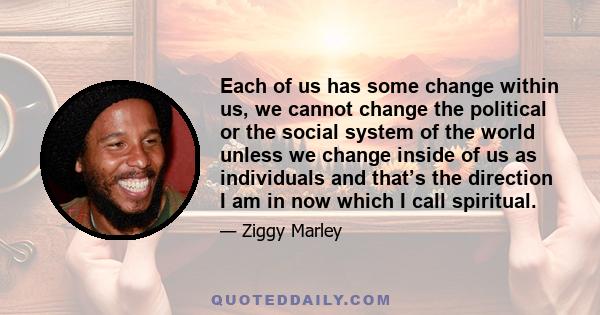 Each of us has some change within us, we cannot change the political or the social system of the world unless we change inside of us as individuals and that’s the direction I am in now which I call spiritual.