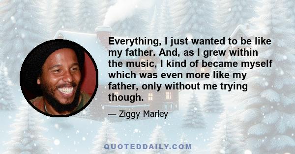 Everything, I just wanted to be like my father. And, as I grew within the music, I kind of became myself which was even more like my father, only without me trying though.