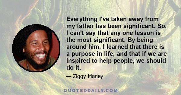 Everything I've taken away from my father has been significant. So, I can't say that any one lesson is the most significant. By being around him, I learned that there is a purpose in life, and that if we are inspired to 