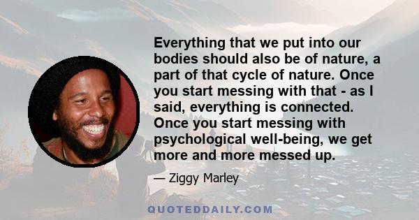 Everything that we put into our bodies should also be of nature, a part of that cycle of nature. Once you start messing with that - as I said, everything is connected. Once you start messing with psychological