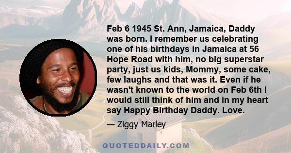 Feb 6 1945 St. Ann, Jamaica, Daddy was born. I remember us celebrating one of his birthdays in Jamaica at 56 Hope Road with him, no big superstar party, just us kids, Mommy, some cake, few laughs and that was it. Even