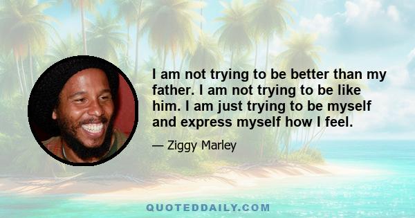 I am not trying to be better than my father. I am not trying to be like him. I am just trying to be myself and express myself how I feel.