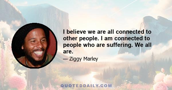 I believe we are all connected to other people. I am connected to people who are suffering. We all are.