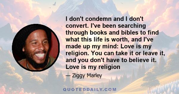 I don't condemn and I don't convert. I've been searching through books and bibles to find what this life is worth, and I've made up my mind: Love is my religion. You can take it or leave it, and you don't have to