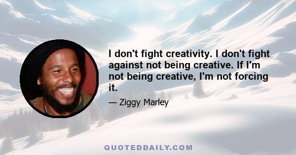 I don't fight creativity. I don't fight against not being creative. If I'm not being creative, I'm not forcing it.